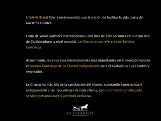 • LifeStyle Brand líder a nivel mundial, con la misión de facilitar la vida diaria de
nuestros clientes.
• Fruto de varios partners internacionales, con más de 500 personas en nuestra Red
de Colaboradores a nivel mundial, Le Chariot es un referente en Servicio
Concierge.
• Actualmente, las empresas internacionales más importantes en el mercado valoran
el Servicio Concierge de Le Chariot indispensable para el cuidado de sus clientes y
empleados.
• Le Chariot va más allá de la satisfacción del cliente, superando expectativas y
anticipándose a las necesidades de cada cliente, con información privilegiada,
servicio personalizado y atención exclusiva.
 