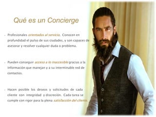 Qué es un Concierge
• Profesionales orientados al servicio. Conocen en
profundidad el pulso de sus ciudades, y son capaces de
asesorar y resolver cualquier duda o problema.
• Pueden conseguir acceso a lo inaccesible gracias a la
información que manejan y a su interminable red de
contactos.
• Hacen posible los deseos y solicitudes de cada
cliente con integridad y discreción. Cada tarea se
cumple con rigor para la plena satisfacción del cliente.
 