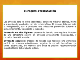 EMPAQUES- PRESENTACIÓN
Los envases para la leche saborizada, serán de material atoxico, inerte
a la acción del producto, con cierre hermético. El envase debe permitir
la refrigeración, dar al producto una adecuada protección durante el
almacenamiento, transporte y expendio.
Envasado en alta higiene: proceso de llenado que requiere disponer
de una atmósfera estéril, en envases previamente higienizados, y
cerrados herméticamente.
Envasado aséptico: proceso de llenado que requiere una atmósfera
estéril, en envases esterilizados, seguido de cerrado hermético con
cierre esterilizado, de manera que evita la posible recontaminación
microbiológica del producto estéril.
 
