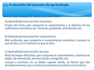 Tenemos que conseguir, al menos, estas tres metas:
3.3. Evaluación del proceso de aprendizaje.
∗ A) Aprendizaje lecto-escritor mecánico.
∗ Propio del inicio, que comporta el conocimiento y el dominio de los
rudimentos mecánicos de: fonemas, grafemas, articulación, etc.
∗ B) Aprendizaje lecto-escritor comprensivo.
∗ Más profundo, que comporta el conocimiento semántico. Conocer lo
que se dice y en el sentido en que se dice.
∗ C) Aprendizaje lecto-escritor preciso.
∗ Nivel de mayor dificultad, que comporta el conocimiento y dominio de
reglas, de entonación, pronunciación, ortografía, etc.
∗ Lectura y escritura no se deben separar jamás, se tienen que dar
simultáneamente; eso sí, la lectura siempre precederá a la escritura.
 