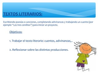 Escribiendo poesías o canciones, completando adivinanzas y trabajando un cuento (por 
ejemplo “Los tres cerditos”) para iniciar un proyecto. 
TEXTOS LITERARIOS: 
∗ Objetivos:
∗ 1. Trabajar el texto literario: cuentos, adivinanzas,.. 
∗ 2. Reflexionar sobre las distintas producciones. 
 