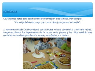 ACTIVIDADES
1. Escribimos notas para pedir u ofrecer información a las familias. Por ejemplo:
“Para el próximo día tengo que traer a clase fruta para la merienda”.
2. Hacemos en clase una macedonia con las frutas y nos la comemos a la hora del recreo.
Luego escribimos los ingredientes de la receta en la pizarra y los niños tendrán que
copiarlos en una hoja para llevarla a casa y enseñarla a sus padres.
 