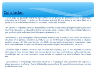 Conclusión
∗ - En la etapa de educación infantil la lectoescritura es un proceso de preparación para el aprendizaje
sistemático de la lectura y escritura en la educación primaria. El paso previo a este aprendizaje es la
consecución de una madurez psicomotriz, emocional, intelectual y ambiental.
∗
∗ - No siempre se respeta este proceso de desarrollo paulatino y en ocasiones la prisa por “querer que los niños
lean” antes de llegar a la educación primaria trae consigo ciertos vacíos en diferentes ámbitos madurativos
que pueden resultar ser la causa de problemas en etapas superiores.
∗
∗ - El alumnado es muy heterogéneo en el aprendizaje de la lectura y la escritura, cada uno de los niños/as se
encuentra en un periodo concreto de su madurez y es ahí donde reside la mayor dificultad de la actuación
docente: atender a los diferentes ritmos y necesidades de aprendizaje sin descuidar a ninguno/a en ningún
aspecto, es aquí donde el espíritu vocacional del maestro despliega toda su creatividad y paciencia.
∗
∗ - Podemos elegir el método con el que nos sintamos más cómodos y que sea más eficiente con nuestro
alumnado, no existe fórmula mágica para enseñar, pero sí tenemos a nuestro alcance multitud de técnicas y
metodologías para hacernos con nuestra propia fórmula, y a través de una práctica reflexiva daremos con
ella.
∗
∗ - Aprovechamos la metodología motivadora, basada en la investigación y la experimentación propia de la
etapa, que cree en la eficacia y funcionalidad del juego como base del aprendizaje constructivo, y también
para la lectoescritura.
 