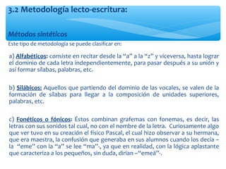 Métodos sintéticos
Este tipo de metodología se puede clasificar en:
3.2 Metodología lecto-escritura:
∗ a) Alfabéticos: consiste en recitar desde la “a” a la “z” y viceversa, hasta lograr
el dominio de cada letra independientemente, para pasar después a su unión y
así formar sílabas, palabras, etc.
∗ b) Silábicos: Aquellos que partiendo del dominio de las vocales, se valen de la
formación de sílabas para llegar a la composición de unidades superiores,
palabras, etc.
∗ c) Fonéticos o fónicos: Éstos combinan grafemas con fonemas, es decir, las
letras con sus sonidos tal cual, no con el nombre de la letra. Curiosamente algo
que ver tuvo en su creación el físico Pascal, el cual hizo observar a su hermana,
que era maestra, la confusión que generaba en sus alumnos cuando los decía –
la “eme” con la “a” se lee “ma”-, ya que en realidad, con la lógica aplastante
que caracteriza a los pequeños, sin duda, dirían –“emeá”-.
 
