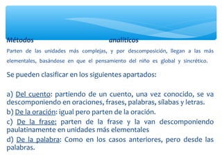 Se pueden clasificar en los siguientes apartados:
a) Del cuento: partiendo de un cuento, una vez conocido, se va
descomponiendo en oraciones, frases, palabras, sílabas y letras.
b) De la oración: igual pero parten de la oración.
c) De la frase: parten de la frase y la van descomponiendo
paulatinamente en unidades más elementales
d) De la palabra: Como en los casos anteriores, pero desde las
palabras.
Métodos analíticos
Parten de las unidades más complejas, y por descomposición, llegan a las más
elementales, basándose en que el pensamiento del niño es global y sincrético.
 
