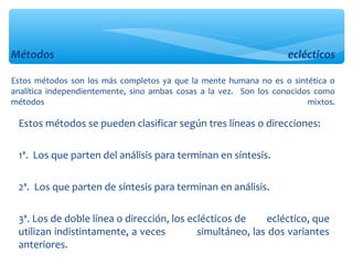 Estos métodos se pueden clasificar según tres líneas o direcciones:
1ª. Los que parten del análisis para terminan en síntesis.
2ª. Los que parten de síntesis para terminan en análisis.
3ª. Los de doble línea o dirección, los eclécticos de ecléctico, que
utilizan indistintamente, a veces simultáneo, las dos variantes
anteriores.
Métodos eclécticos
Estos métodos son los más completos ya que la mente humana no es o sintética o
analítica independientemente, sino ambas cosas a la vez. Son los conocidos como
métodos mixtos.
 