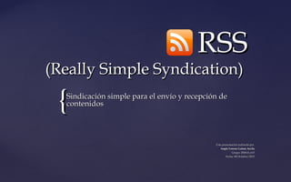 {{
RSSRSS
(Really Simple Syndication)(Really Simple Syndication)
Sindicación simple para el envío y recepción deSindicación simple para el envío y recepción de
contenidoscontenidos
Una presentación realizada porUna presentación realizada por
Angie Lorena Gañan ArcilaAngie Lorena Gañan Arcila
Grupo: 200610_615Grupo: 200610_615
Fecha: 09/0ctubre/2015Fecha: 09/0ctubre/2015
 