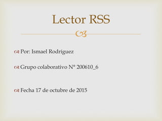 
 Por: Ismael Rodríguez
 Grupo colaborativo N° 200610_6
 Fecha 17 de octubre de 2015
Lector RSS
 