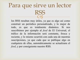 
Para que sirve un lector
RSS
los RSS resultan muy útiles, ya que es algo así como
construir un periódico personalizado, y lo mejor de
todo, es que es totalmente dinámico. Si nos
suscribimos por ejemplo al feed de El Universal, el
tráfico de la información será constante, fresca y
reciente, y lo mismo ocurrirá con cada una de nuestras
suscripciones, ya que cada que se publique algo en
cualquiera de ellas, automáticamente se actualizara el
feed, y por consiguiente nuestro RSS.
 