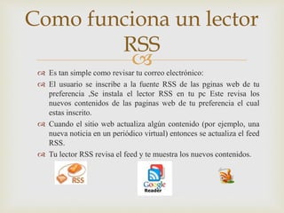  Es tan simple como revisar tu correo electrónico:
 El usuario se inscribe a la fuente RSS de las pginas web de tu
preferencia ,Se instala el lector RSS en tu pc Este revisa los
nuevos contenidos de las paginas web de tu preferencia el cual
estas inscrito.
 Cuando el sitio web actualiza algún contenido (por ejemplo, una
nueva noticia en un periódico virtual) entonces se actualiza el feed
RSS.
 Tu lector RSS revisa el feed y te muestra los nuevos contenidos.
Como funciona un lector
RSS
 