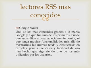 
 Google reader
Uno de los mas conocidos gracias a la marca
Google y a que fue uno de los primeros. Puede
que su estética no sea especialmente bonita, ni
que tenga muchas funcionalidades más allá de
mostrarnos los nuevos feeds y clasificarlos en
carpetas, pero su sencillez y facilidad de uso
han hecho que siga siendo uno de los más
utilizados por los usuarios.
lectores RSS mas
conocidos
 