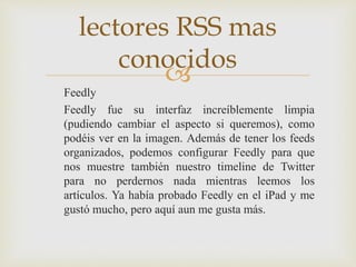 
Feedly
Feedly fue su interfaz increíblemente limpia
(pudiendo cambiar el aspecto si queremos), como
podéis ver en la imagen. Además de tener los feeds
organizados, podemos configurar Feedly para que
nos muestre también nuestro timeline de Twitter
para no perdernos nada mientras leemos los
artículos. Ya había probado Feedly en el iPad y me
gustó mucho, pero aquí aun me gusta más.
lectores RSS mas
conocidos
 