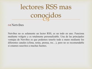 
 Netvibes
Netvibes no es solamente un lector RSS, es un todo en uno. Funciona
mediante widgets y es totalmente personalizable. Una de las principales
ventajas de Netvibes es que podemos tenerlo todo a mano mediante los
diferentes canales (clima, notas, prensa, rss…), pero no es recomendable
si estamos suscritos a muchas fuentes.
lectores RSS mas
conocidos
 
