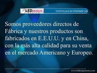 VENTAJAS ECONÓMICAS




Somos proveedores directos de
Fábrica y nuestros productos son
fabricados en E.E.U.U. y en China,
con la más alta calidad para su venta
en el mercado Americano y Europeo.

                              www.leddesignmexico.com
 