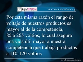 VENTAJAS ECONÓMICAS


Por esta misma razón el rango de
voltaje de nuestros productos es
mayor al de la competencia,
85 a 265 voltios, lo cual asegura
una vida útil mayor a nuestra
competencia que trabaja productos
a 110-120 voltios
                            www.leddesignmexico.com
 