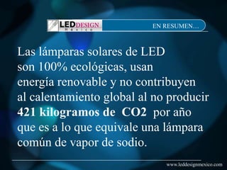 EN RESUMEN…



Las lámparas solares de LED
son 100% ecológicas, usan
energía renovable y no contribuyen
al calentamiento global al no producir
421 kilogramos de CO2 por año
que es a lo que equivale una lámpara
común de vapor de sodio.
                             www.leddesignmexico.com
 