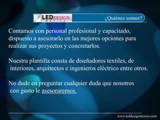 ¿Quiénes somos?

Contamos con personal profesional y capacitado,
dispuesto a asesorarlo en las mejores opciones para
realizar sus proyectos y concretarlos.

Nuestra plantilla consta de diseñadores textiles, de
interiores, arquitectos e ingenieros eléctrico entre otros.

No dude en preguntar cualquier duda que nosotros
con gusto le asesoraremos.


                                              www.leddesignmexico.com
 