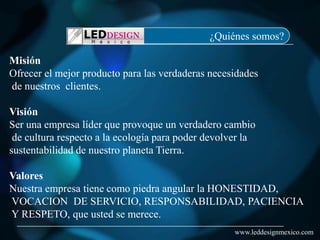 ¿Quiénes somos?

Misión
Ofrecer el mejor producto para las verdaderas necesidades
de nuestros clientes.

Visión
Ser una empresa líder que provoque un verdadero cambio
 de cultura respecto a la ecología para poder devolver la
sustentabilidad de nuestro planeta Tierra.

Valores
Nuestra empresa tiene como piedra angular la HONESTIDAD,
VOCACION DE SERVICIO, RESPONSABILIDAD, PACIENCIA
Y RESPETO, que usted se merece.
                                                    www.leddesignmexico.com
 