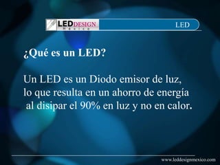 LED


¿Qué es un LED?

Un LED es un Diodo emisor de luz,
lo que resulta en un ahorro de energía
 al disipar el 90% en luz y no en calor.



                                www.leddesignmexico.com
 