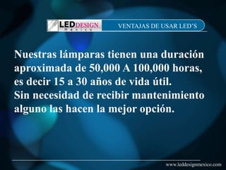 VENTAJAS DE USAR LED’S



Nuestras lámparas tienen una duración
aproximada de 50,000 A 100,000 horas,
es decir 15 a 30 años de vida útil.
Sin necesidad de recibir mantenimiento
alguno las hacen la mejor opción.



                                 www.leddesignmexico.com
 
