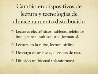 Cambio en dispositivos de
lectura y tecnologías de
almacenamiento-distribución
! Lectores electrónicos, tabletas, teléfonos
inteligentes: multisoporte (formatos).
! Lectura en la nube, lectura offline.
! Descarga de archivos, licencias de uso.
! Difusión multicanal (plataformas).