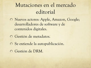 Mutaciones en el mercado
editorial
! Nuevos actores: Apple, Amazon, Google;
desarrolladores de software y de
contenidos digitales.
! Gestión de metadatos.
! Se extiende la autopublicación.
! Gestión de DRM.