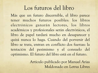 Los futuros del libro
Más que un futuro discernible, el libro parece
tener muchos futuros posibles: los libros
electrónicos ganarán lectores, los libros
académicos y profesionales serán electrónicos, el
libro de papel tardará mucho en desaparecer y
quizá nunca lo haga. Cuando del porvenir del
libro se trata, entran en conflicto dos fuerzas: la
tentación del pesimismo y el consuelo del
optimismo. El futuro del libro está en el futuro.
Artículo publicado por Manuel Arias
Maldonado en Letras Libres