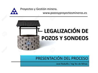 LEGALIZACIÓN DE
POZOS Y SONDEOS
PRESENTACIÓN DEL PROCESO
Proyectos y Gestión minera.
www.pozosyproyectosmineros.es
José Rodulfo / Ing Tec de Minas
 