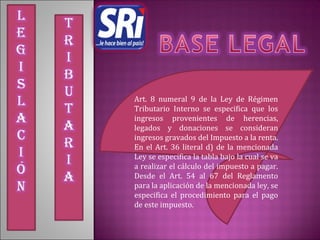 Art. 8 numeral 9 de la Ley de Régimen
Tributario Interno se especifica que los
ingresos provenientes de herencias,
legados y donaciones se consideran
ingresos gravados del Impuesto a la renta.
En el Art. 36 literal d) de la mencionada
Ley se especifica la tabla bajo la cual se va
a realizar el cálculo del impuesto a pagar.
Desde el Art. 54 al 67 del Reglamento
para la aplicación de la mencionada ley, se
especifica el procedimiento para el pago
de este impuesto.