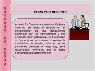 PLAZO PARA RESOLVERPLAZO PARA RESOLVER
Artículo 6.- Cuando la administración haya
incurrido en mora o retardo en el
cumplimiento de las obligaciones
contraídas con los administrados y ello
acarreare daño patrimonial, el funcionario
o funcionarios a quienes competa la
tramitación del asunto, además de las
sanciones previstas en esta Ley, será
responsable civilmente por el daño
ocasionado a la administración.
 
