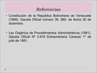 Referencias
 Constitución de la República Bolivariana de Venezuela
(1999). Gaceta Oficial número 36. 860. de fecha 30 de
diciembre.
 Ley Orgánica de Procedimientos Administrativos (1981).
Gaceta Oficial Nº 2.818 Extraordinaria Caracas 1º de
julio de 1981.
 