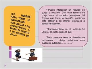 
Puede  interponer  un  recurso  de 
queja  o  reclamo.  Con  este  recurso  se 
queja  ante  el  superior  jerárquico  del 
órgano  que  tomo  la  decisión,  pudiendo 
este  obligar  a  su  inferior  jerárquico  a 
decidir la cuestión.
Fundamentado  en  el    artículo  51 
CRBV., el cual establece que: 
“Toda  persona  tiene  el  derecho  de 
representar  o  dirigir  peticiones  ante 
cualquier autoridad…………..”
 