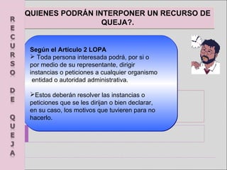 QUIENES PODRÁN INTERPONER UN RECURSO DE
QUEJA?.
QUIENES PODRÁN INTERPONER UN RECURSO DE
QUEJA?.
Según el Artículo 2 LOPA
 Toda persona interesada podrá, por si o 
por medio de su representante, dirigir 
instancias o peticiones a cualquier organismo
 entidad o autoridad administrativa. 
Estos deberán resolver las instancias o 
peticiones que se les dirijan o bien declarar, 
en su caso, los motivos que tuvieren para no 
hacerlo.
Según el Artículo 2 LOPA
 Toda persona interesada podrá, por si o 
por medio de su representante, dirigir 
instancias o peticiones a cualquier organismo
 entidad o autoridad administrativa. 
Estos deberán resolver las instancias o 
peticiones que se les dirijan o bien declarar, 
en su caso, los motivos que tuvieren para no 
hacerlo.
 