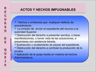 ACTOS Y HECHOS IMPUGNABLESACTOS Y HECHOS IMPUGNABLES
  Hechos u omisiones que  impliquen defecto de 
procedimiento.
 La omisión de  enviar el expediente del recurso a la 
autoridad Superior.
Obstrucción del derecho a presentar escritos, o hacer 
manifestaciones, o tomar vista de las actuaciones, o 
presentarse con asistencia letrada.
Sustracción u ocultamiento de piezas del expediente.
Obstrucción del derecho a controlar la producción de la 
prueba.
Aplicación de la queja reside en materia de hechos 
Administrativos.
  Hechos u omisiones que  impliquen defecto de 
procedimiento.
 La omisión de  enviar el expediente del recurso a la 
autoridad Superior.
Obstrucción del derecho a presentar escritos, o hacer 
manifestaciones, o tomar vista de las actuaciones, o 
presentarse con asistencia letrada.
Sustracción u ocultamiento de piezas del expediente.
Obstrucción del derecho a controlar la producción de la 
prueba.
Aplicación de la queja reside en materia de hechos 
Administrativos.
 