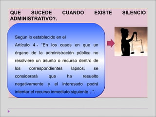 QUE SUCEDE CUANDO EXISTE SILENCIO
ADMINISTRATIVO?.
QUE SUCEDE CUANDO EXISTE SILENCIO
ADMINISTRATIVO?.
Según lo establecido en el
Artículo 4.- “En los casos en que un
órgano de la administración pública no
resolviere un asunto o recurso dentro de
los correspondientes lapsos, se
considerará que ha resuelto
negativamente y el interesado podrá
intentar el recurso inmediato siguiente…”.
 