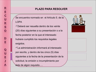 PLAZO PARA RESOLVERPLAZO PARA RESOLVER
Se encuentra normado en el Artículo 5. de la
LOPA
Deberá ser resuelta dentro de los veinte
(20) días siguientes a su presentación o a la
fecha posterior en la que el interesado
hubiere cumplido los requisitos legales
exigidos.
La administración informará al interesado
por escrito, y dentro de los cinco (5) días
siguientes a la fecha de la presentación de la
solicitud, la omisión o incumplimiento por
éste de algún requisito….
 