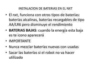 INSTALACION DE BATERIAS EN EL NXT

• El nxt, funciona con otros tipos de baterías:
baterías alcalinas, baterías recargables de tipo
AA/LR6 pero disminuye el rendimiento
• BATERIAS BAJAS: cuando la energía esta baja
es te icono aparecerá
• IMPORTANTE
• Nunca mezclar baterías nuevas con usadas
• Sacar las baterías si el robot no va hacer
utilizado

 