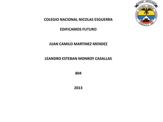 COLEGIO NACIONAL NICOLAS ESGUERRA
EDIFICAMOS FUTURO

JUAN CAMILO MARTINEZ MENDEZ

LEANDRO ESTEBAN MONROY CASALLAS

804

2013

 