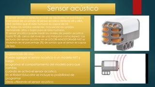 Sensor acústico
El sensor acústico detecta el nivel de decibeles: la suavidad o
intensidad de un sonido. El sensor acústico detecta dB y dBA.
dBA: sonidos que el oído humano es capaz de oír.
dB: todos los sonidos existentes, incluyendo los sonidos
demasiado altos o bajos para el oído humano.
El sensor acústico puede medir los niveles de presión acústica
hasta 90 dB, cerca del nivel de una máquina cortacésped. Las
lecturas del sensor acústico en el LEGO® MINDSTORMS® NXT se
muestran en el porcentaje [%] de sonido que el sensor es capaz
de leer.
Sugerencias de uso:
Puede agregar el sensor acústico a un modelo NXT y
luego
programar el comportamiento del modelo para que
cambie
cuando se activa el sensor acústico.
En el Robot Educator se incluye la posibilidad de
programar
ideas utilizando el sensor acústico.
 