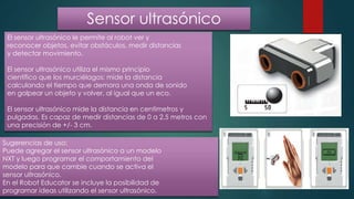 Sensor ultrasónico
El sensor ultrasónico le permite al robot ver y
reconocer objetos, evitar obstáculos, medir distancias
y detectar movimiento.
El sensor ultrasónico utiliza el mismo principio
científico que los murciélagos: mide la distancia
calculando el tiempo que demora una onda de sonido
en golpear un objeto y volver, al igual que un eco.
El sensor ultrasónico mide la distancia en centímetros y
pulgadas. Es capaz de medir distancias de 0 a 2,5 metros con
una precisión de +/- 3 cm.
Sugerencias de uso:
Puede agregar el sensor ultrasónico a un modelo
NXT y luego programar el comportamiento del
modelo para que cambie cuando se activa el
sensor ultrasónico.
En el Robot Educator se incluye la posibilidad de
programar ideas utilizando el sensor ultrasónico.
 