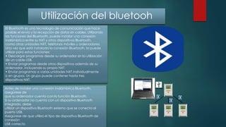 Utilización del bluetooh
El Bluetooth es una tecnología de comunicación que hace
posible el envío y la recepción de datos sin cables. Utilizando
las funciones del Bluetooth, puede instalar una conexión
inalámbrica entre su NXT y otros dispositivos Bluetooth,
como otras unidades NXT, teléfonos móviles y ordenadores.
Una vez que está instalada la conexión Bluetooth, la puede
utilizar para estas funciones:
• Descargar programas desde su ordenador sin la utilización
de un cable USB.
• Enviar programas desde otros dispositivos además de su
ordenador, incluyendo su propio NXT.
• Enviar programas a varias unidades NXT individualmente
o en grupos. Un grupo puede contener hasta tres
dispositivos NXT.
Antes de instalar una conexión inalámbrica Bluetooth,
asegúrese de
que su ordenador cuenta con la función Bluetooth.
Si su ordenador no cuenta con un dispositivo Bluetooth
integrado, debe
utilizar un dispositivo Bluetooth externo que se conecta al
puerto USB.
Asegúrese de que utiliza el tipo de dispositivo Bluetooth de
conexión
USB correcto
 