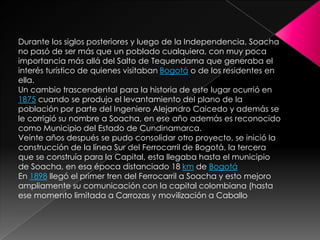 Durante los siglos posteriores y luego de la Independencia, Soacha no pasó de ser más que un poblado cualquiera, con muy poca importancia más allá del Salto de Tequendama que generaba el interés turístico de quienes visitaban Bogotá o de los residentes en ella.Un cambio trascendental para la historia de este lugar ocurrió en 1875 cuando se produjo el levantamiento del plano de la población por parte del Ingeniero Alejandro Caicedo y además se le corrigió su nombre a Soacha, en ese año además es reconocido como Municipio del Estado de Cundinamarca.Veinte años después se pudo consolidar otro proyecto, se inició la construcción de la línea Sur del Ferrocarril de Bogotá, la tercera que se construía para la Capital, esta llegaba hasta el municipio de Soacha, en esa época distanciado 18 km de BogotáEn 1898 llegó el primer tren del Ferrocarril a Soacha y esto mejoro ampliamente su comunicación con la capital colombiana (hasta ese momento limitada a Carrozas y movilización a Caballo