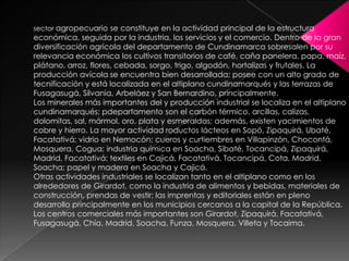 sector agropecuario se constituye en la actividad principal de la estructura económica, seguida por la industria, los servicios y el comercio. Dentro de la gran diversificación agrícola del departamento de Cundinamarca sobresalen por su relevancia económica los cultivos transitorios de café, caña panelera, papa, maíz, plátano, arroz, flores, cebada, sorgo, trigo, algodón, hortalizas y frutales. La producción avícola se encuentra bien desarrollada; posee con un alto grado de tecnificación y está localizada en el altiplano cundinamarqués y las terrazas de Fusagasugá, Silvania, Arbeláez y San Bernardino, principalmente. Los minerales más importantes del y producción industrial se localiza en el altiplano cundinamarqués: pdepartamento son el carbón térmico, arcillas, calizas, dolomitas, sal, mármol, oro, plata y esmeraldas; además, existen yacimientos de cobre y hierro. La mayor actividad roductos lácteos en Sopó, Zipaquirá, Ubaté, Facatativá; vidrio en Nemocón; cueros y curtiembres en Villapinzón, Chocontá, Mosquera, Cogua; industria química en Soacha, Sibaté, Tocancipá, Zipaquirá, Madrid, Facatativá; textiles en Cajicá, Facatativá, Tocancipá, Cota, Madrid, Soacha; papel y madera en Soacha y Cajicá.Otras actividades industriales se localizan tanto en el altiplano como en los alrededores de Girardot, como la industria de alimentos y bebidas, materiales de construcción, prendas de vestir; las imprentas y editoriales están en pleno desarrollo principalmente en los municipios cercanos a la capital de la República. Los centros comerciales más importantes son Girardot, Zipaquirá, Facatativá, Fusagasugá, Chía, Madrid, Soacha, Funza, Mosquera, Villeta y Tocaima. 