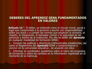DEBERES DEL APRENDIZ SENA FUNDAMENTADOS EN VALORES    Artículo 13 °. El deber, se entiende como el vínculo moral, social y legal que compromete a la persona a asumir con responsabilidad todos sus actos y a cumplir las normas que propician la armonía, el respeto, la integración, el bienestar común y la seguridad de las personas y bienes de la institución. Por ello es deber del Aprendiz en cualquier modalidad de formación SENA:    1.   Conocer las políticas y directrices institucionales establecidas, así como el Reglamento del Aprendiz SENA y comprometerse a convivir en la comunidad educativa , de acuerdo con ellos    2.   Informar al coordinador académico sobre el retiro del programa de formación o sobre los cambios en la información registrada en el momento de la matricula.