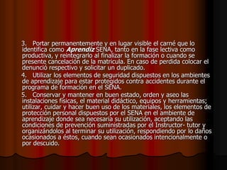     3.   Portar permanentemente y en lugar visible el carné que lo identifica como Aprendiz SENA, tanto en la fase lectiva como productiva, y reintegrarlo al finalizar la formación o cuando se presente cancelación de la matricula. En caso de perdida colocar el denunció respectivo y solicitar un duplicado.    4.   Utilizar los elementos de seguridad dispuestos en los ambientes de aprendizaje para estar protegidos contra accidentes durante el programa de formación en el SENA.    5.   Conservar y mantener en buen estado, orden y aseo las instalaciones físicas, el material didáctico, equipos y herramientas; utilizar, cuidar y hacer buen uso de los materiales, los elementos de protección personal dispuestos por el SENA en el ambiente de aprendizaje donde sea necesaria su utilización, aceptando las condiciones de prevención suministradas por el Instructor- tutor y organizándolos al terminar su utilización, respondiendo por lo daños ocasionados a éstos, cuando sean ocasionados intencionalmente o por descuido.