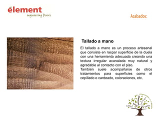 Tallado a mano
El tallado a mano es un proceso artesanal
que consiste en raspar superficie de la duela
con una herramienta adecuada creando una
textura irregular acanalada muy natural y
agradable al contacto con el piso.
También suele acompañarse de otros
tratamientos para superficies como el
cepillado o cardeado, coloraciones, etc.

 