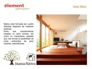 Nativa está formada por cuatro
distintas especies de maderas
exóticas.
Entre
sus
características
resaltan su gran dureza, así
como un maravilloso veteado
que nos brinda la posibilidad de
crear
ambientes
de
gran
colorido, naturalmente.

 
