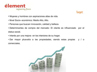 • Mujeres y hombres con aspiraciones altas de vida.
• Nivel Socio- económico: Medio Alto, Alto.
• Personas que buscan innovación, calidad y belleza.
• Determinantes de compra del mercado: El cliente es influenciado

por el

status social.
• Interés por una mejora en los interiores de su hogar.
• Dar mayor plusvalía a las propiedades, siendo estas propias
comerciales.

y / o

 