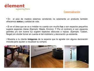 • En

el piso de madera estamos vendiendo no solamente un producto también
ofrecemos status y calidad de vida.
• Si en el área que se va a instalar no cuenta con mucha luz o son espacios pequeños
sugiere especies claras (Ejemplo: Maple, Encino). Y Por el contrario si son espacios
grandes y/o con buena luz sugiere especies obscuras o rojizas. (Ejemplo: Tzalam,
Nogal) sin olvidar tomar en cuenta el del mobiliario y decoración ya existente.
• Muestra a tu cliente imágenes de la especie que le agrade con alguna decoración
incluida para ayudar a visualizar su compra.

 