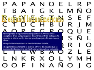 El español latinoamericano Ya incorporado el español como lengua oficial en América latina (excepto en Brasil y algunos países de América central). Cada país ha impuesto al idioma común algunas variantes propias. De esta manera tal que : -el español latinoamericano se diferencia del de España; -el español latinoamericano se expresa a través de dialectos que se corresponden básicamente con las fronteras nacionales y regionales. 